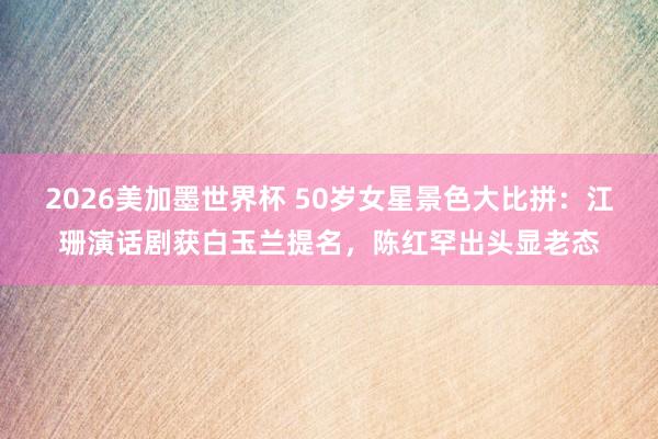 2026美加墨世界杯 50岁女星景色大比拼：江珊演话剧获白玉兰提名，陈红罕出头显老态