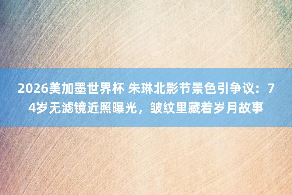 2026美加墨世界杯 朱琳北影节景色引争议：74岁无滤镜近照曝光，皱纹里藏着岁月故事