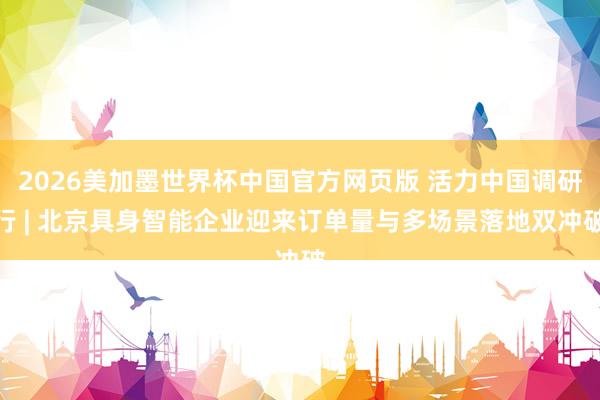 2026美加墨世界杯中国官方网页版 活力中国调研行 | 北京具身智能企业迎来订单量与多场景落地双冲破