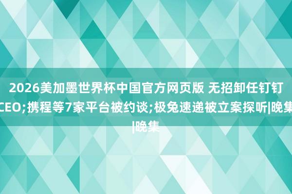 2026美加墨世界杯中国官方网页版 无招卸任钉钉CEO;携程等7家平台被约谈;极兔速递被立案探听|晚集