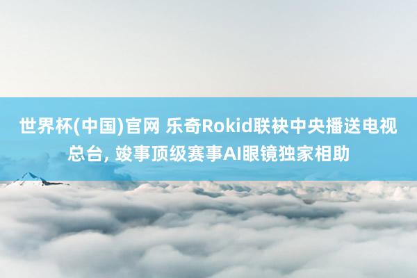 世界杯(中国)官网 乐奇Rokid联袂中央播送电视总台， 竣事顶级赛事AI眼镜独家相助