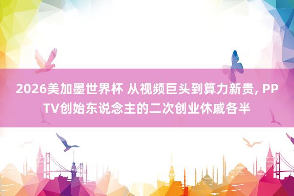 2026美加墨世界杯 从视频巨头到算力新贵， PPTV创始东说念主的二次创业休戚各半