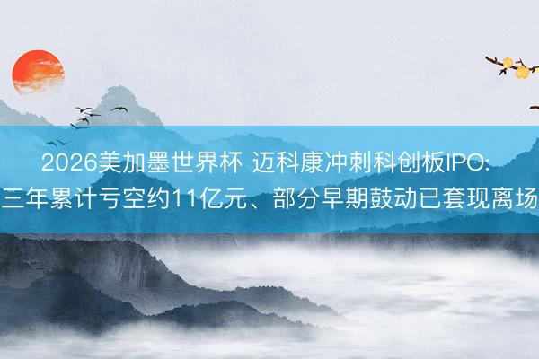 2026美加墨世界杯 迈科康冲刺科创板IPO: 三年累计亏空约11亿元、部分早期鼓动已套现离场