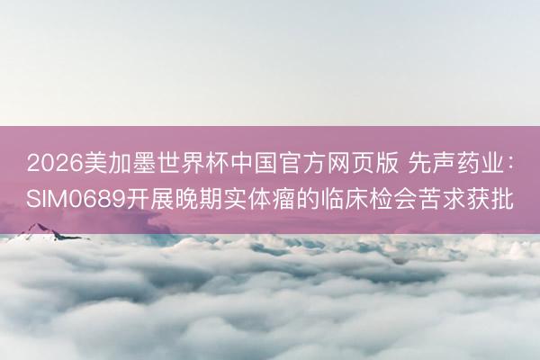 2026美加墨世界杯中国官方网页版 先声药业：SIM0689开展晚期实体瘤的临床检会苦求获批