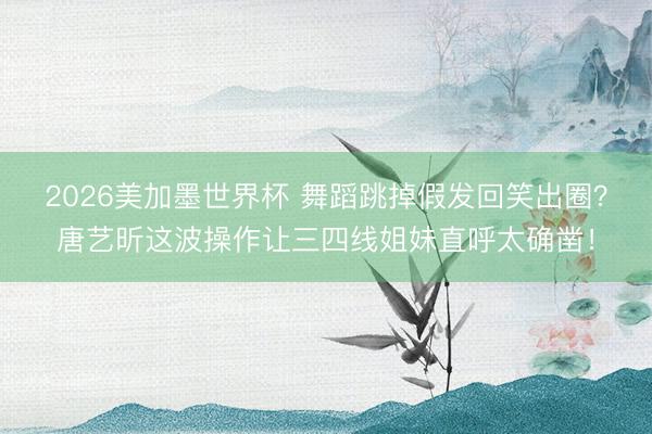 2026美加墨世界杯 舞蹈跳掉假发回笑出圈？唐艺昕这波操作让三四线姐妹直呼太确凿！
