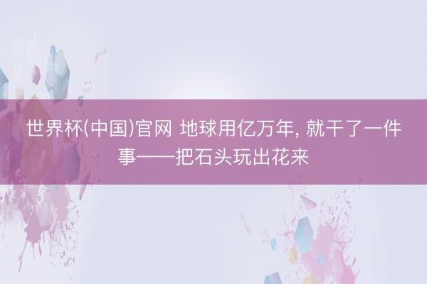 世界杯(中国)官网 地球用亿万年， 就干了一件事——把石头玩出花来