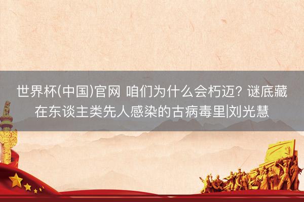 世界杯(中国)官网 咱们为什么会朽迈? 谜底藏在东谈主类先人感染的古病毒里|刘光慧
