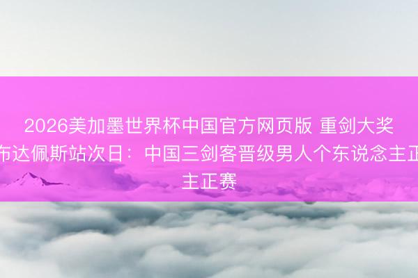 2026美加墨世界杯中国官方网页版 重剑大奖赛布达佩斯站次日:中国三剑客晋级男人个东说念主正赛