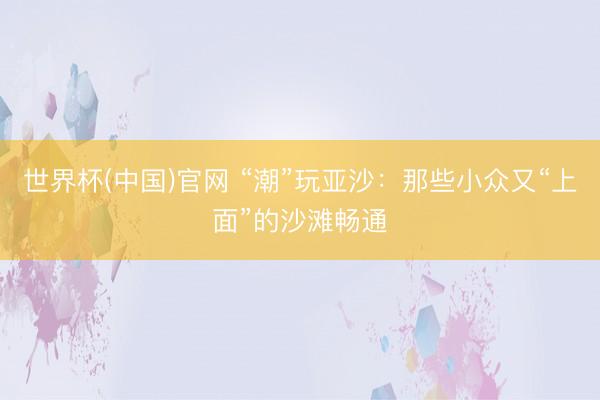 世界杯(中国)官网 “潮”玩亚沙：那些小众又“上面”的沙滩畅通