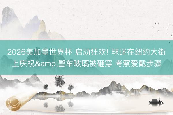 2026美加墨世界杯 启动狂欢! 球迷在纽约大街上庆祝&警车玻璃被砸穿 考察爱戴步骤