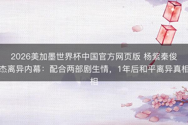 2026美加墨世界杯中国官方网页版 杨紫秦俊杰离异内幕：配合两部剧生情，1年后和平离异真相