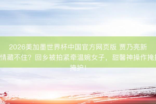 2026美加墨世界杯中国官方网页版 贾乃亮新恋情藏不住？回乡被拍紧牵温婉女子，甜馨神操作掩护！