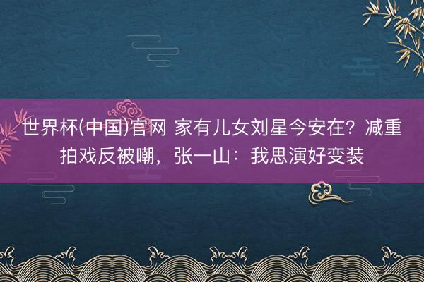 世界杯(中国)官网 家有儿女刘星今安在?减重拍戏反被嘲,张一山:我思演好变装