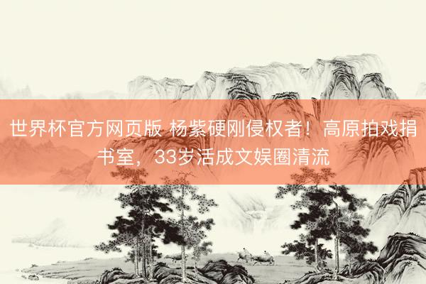 世界杯官方网页版 杨紫硬刚侵权者！高原拍戏捐书室，33岁活成文娱圈清流