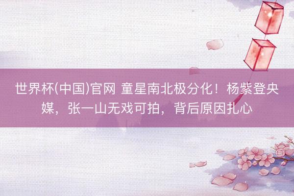 世界杯(中国)官网 童星南北极分化!杨紫登央媒,张一山无戏可拍,背后原因扎心