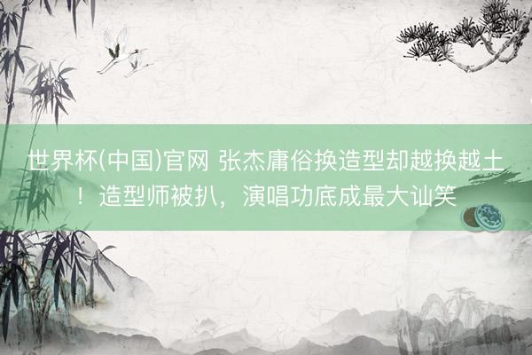 世界杯(中国)官网 张杰庸俗换造型却越换越土！造型师被扒，演唱功底成最大讪笑