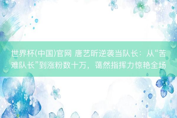 世界杯(中国)官网 唐艺昕逆袭当队长：从“苦难队长”到涨粉数十万，蔼然指挥力惊艳全场