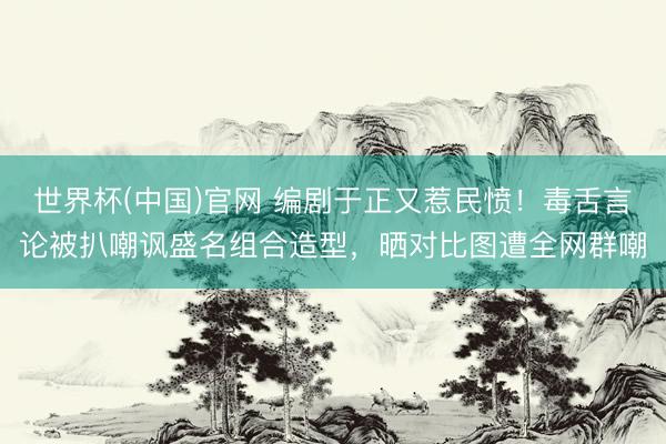 世界杯(中国)官网 编剧于正又惹民愤！毒舌言论被扒嘲讽盛名组合造型，晒对比图遭全网群嘲