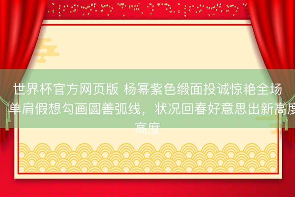 世界杯官方网页版 杨幂紫色缎面投诚惊艳全场！单肩假想勾画圆善弧线，状况回春好意思出新高度