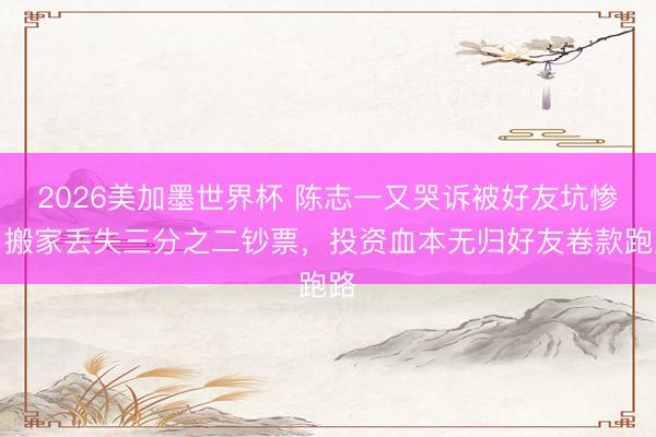 2026美加墨世界杯 陈志一又哭诉被好友坑惨！搬家丢失三分之二钞票，投资血本无归好友卷款跑路