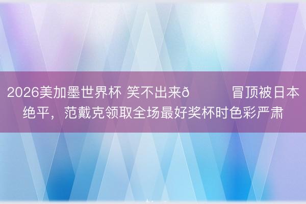 2026美加墨世界杯 笑不出来😑冒顶被日本绝平，范戴克领取全场最好奖杯时色彩严肃
