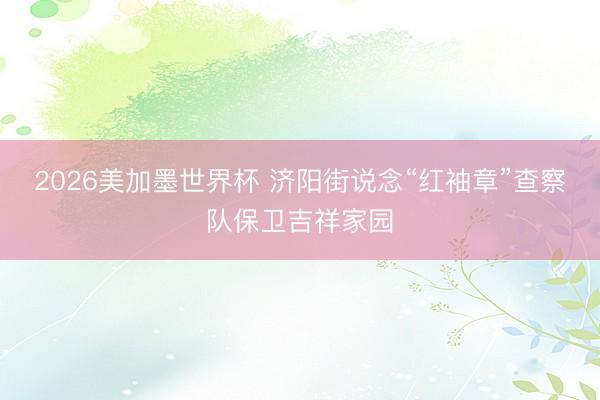 2026美加墨世界杯 济阳街说念“红袖章”查察队保卫吉祥家园