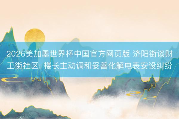 2026美加墨世界杯中国官方网页版 济阳街谈财工街社区: 楼长主动调和妥善化解电表安设纠纷