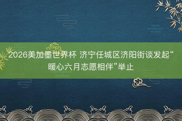 2026美加墨世界杯 济宁任城区济阳街谈发起“暖心六月志愿相伴”举止