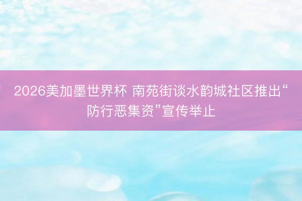 2026美加墨世界杯 南苑街谈水韵城社区推出“防行恶集资”宣传举止