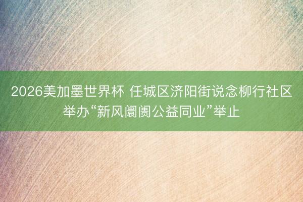 2026美加墨世界杯 任城区济阳街说念柳行社区举办“新风阛阓公益同业”举止