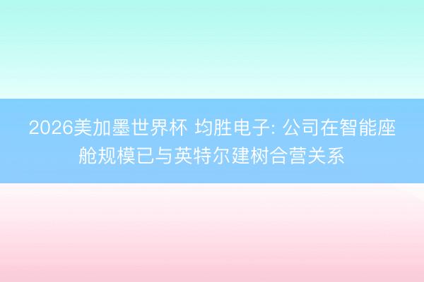 2026美加墨世界杯 均胜电子: 公司在智能座舱规模已与英特尔建树合营关系