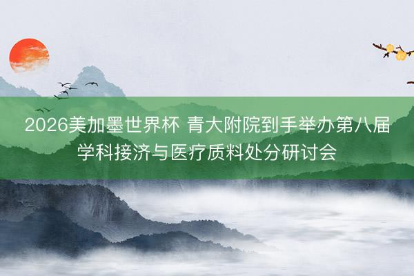 2026美加墨世界杯 青大附院到手举办第八届学科接济与医疗质料处分研讨会