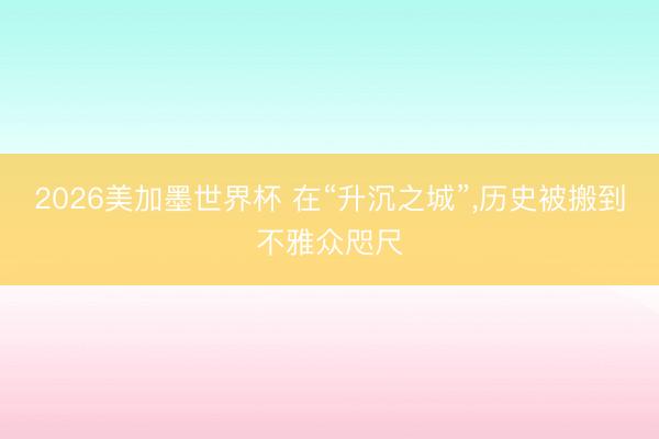2026美加墨世界杯 在“升沉之城”，历史被搬到不雅众咫尺