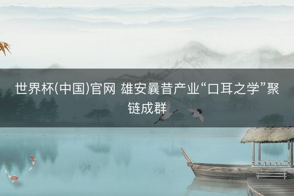 世界杯(中国)官网 雄安曩昔产业“口耳之学”聚链成群