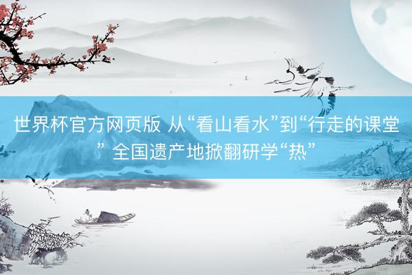 世界杯官方网页版 从“看山看水”到“行走的课堂” 全国遗产地掀翻研学“热”