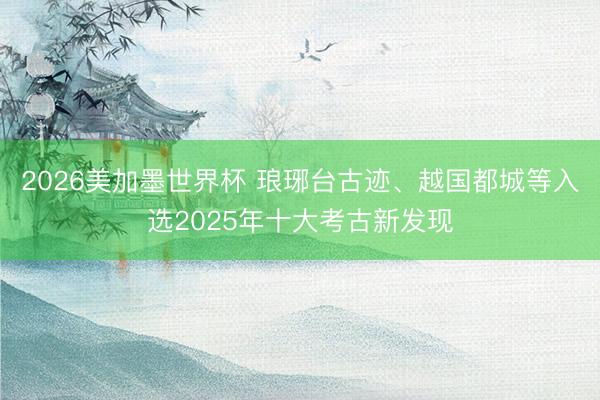 2026美加墨世界杯 琅琊台古迹、越国都城等入选2025年十大考古新发现
