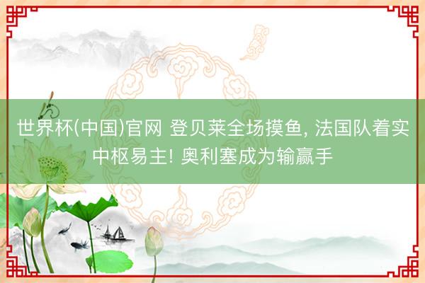 世界杯(中国)官网 登贝莱全场摸鱼， 法国队着实中枢易主! 奥利塞成为输赢手