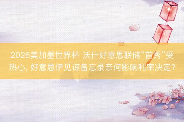 2026美加墨世界杯 沃什好意思联储“首秀”受热心， 好意思伊见谅备忘录奈何影响利率决定?