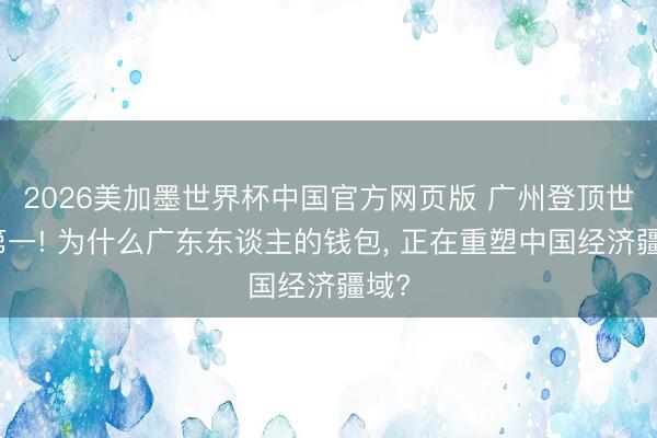 2026美加墨世界杯中国官方网页版 广州登顶世界第一! 为什么广东东谈主的钱包, 正在重塑中国经济疆域?