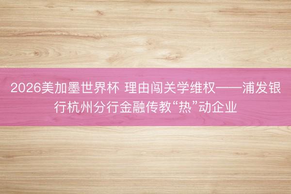 2026美加墨世界杯 理由闯关学维权——浦发银行杭州分行金融传教“热”动企业