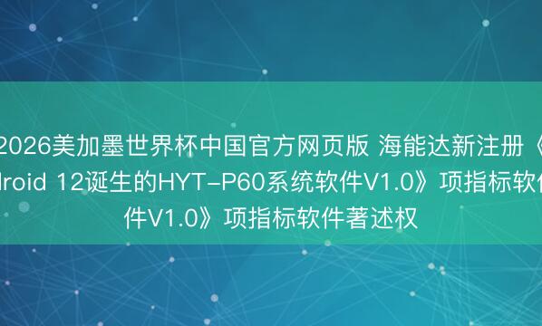 2026美加墨世界杯中国官方网页版 海能达新注册《基于Android 12诞生的HYT-P60系统软件V1.0》项指标软件著述权