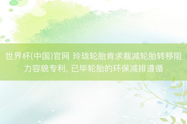 世界杯(中国)官网 玲珑轮胎肯求裁减轮胎转移阻力容貌专利， 已毕轮胎的环保减排遵循