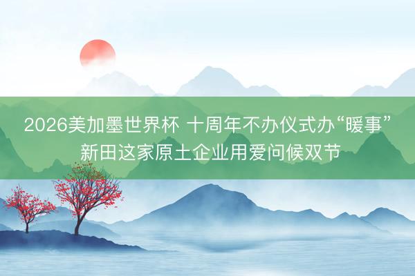 2026美加墨世界杯 十周年不办仪式办“暖事” 新田这家原土企业用爱问候双节